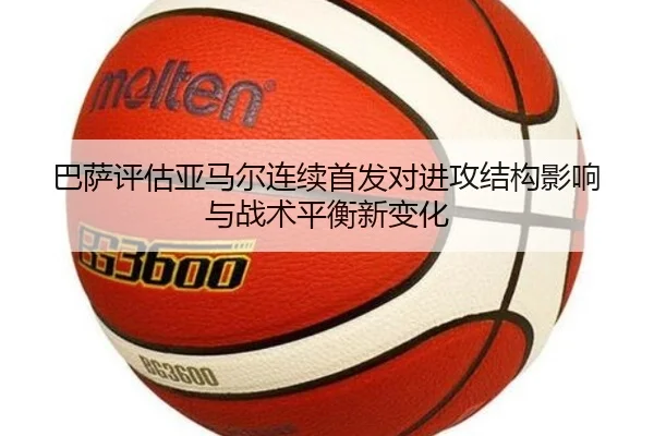 巴萨评估亚马尔连续首发对进攻结构影响与战术平衡新变化