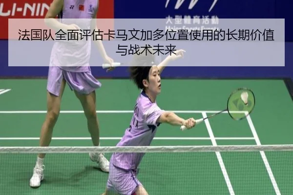 法国队全面评估卡马文加多位置使用的长期价值与战术未来
