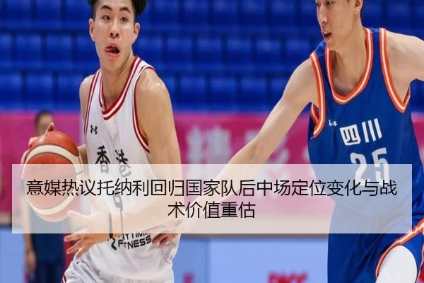 意媒热议托纳利回归国家队后中场定位变化与战术价值重估